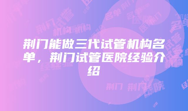 荆门能做三代试管机构名单，荆门试管医院经验介绍