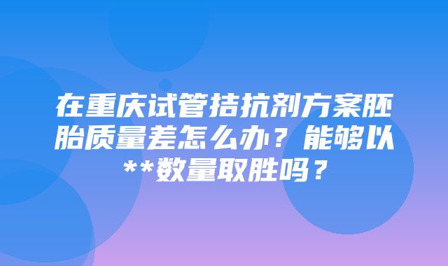 在重庆试管拮抗剂方案胚胎质量差怎么办？能够以**数量取胜吗？