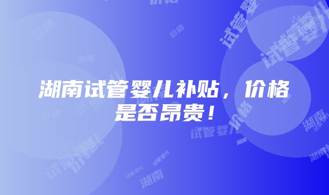 湖南试管婴儿补贴，价格是否昂贵！