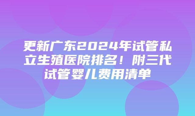 更新广东2024年试管私立生殖医院排名！附三代试管婴儿费用清单