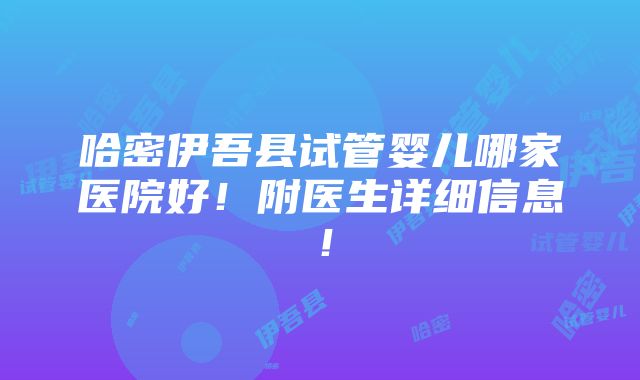 哈密伊吾县试管婴儿哪家医院好！附医生详细信息！