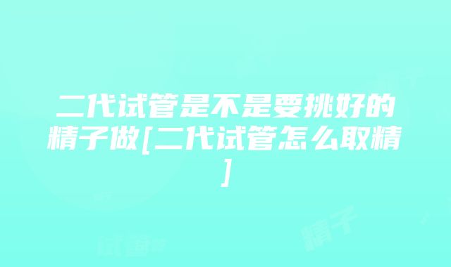 二代试管是不是要挑好的精子做[二代试管怎么取精]