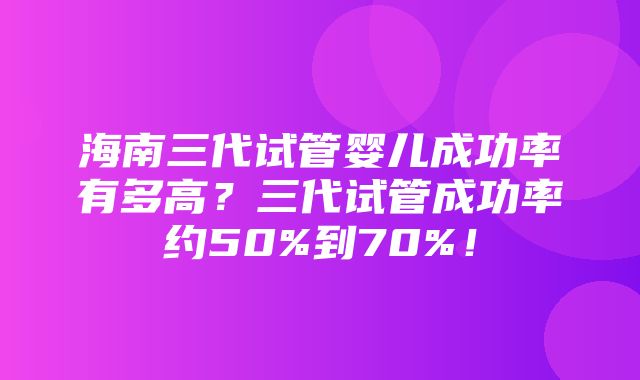 海南三代试管婴儿成功率有多高？三代试管成功率约50%到70%！