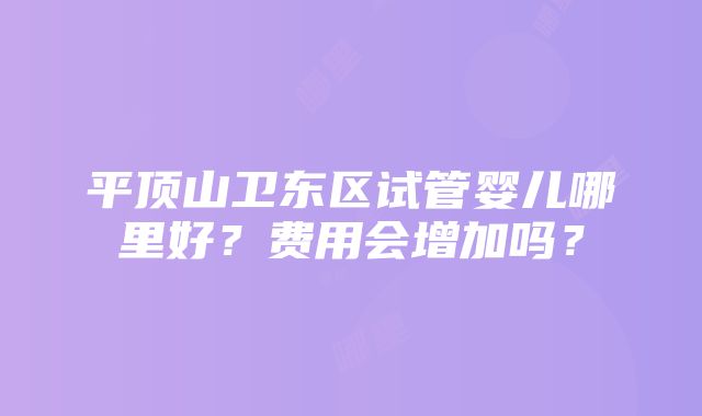 平顶山卫东区试管婴儿哪里好？费用会增加吗？