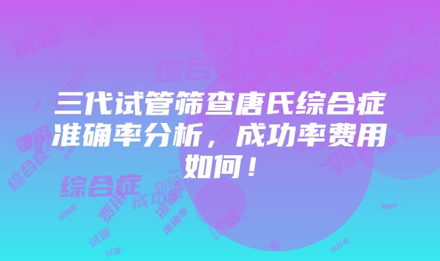 三代试管筛查唐氏综合症准确率分析，成功率费用如何！