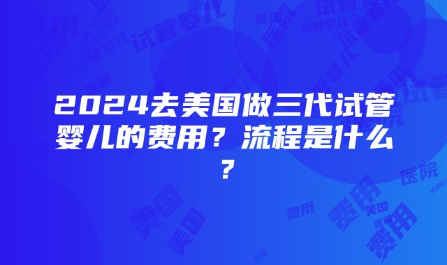 2024去美国做三代试管婴儿的费用？流程是什么？