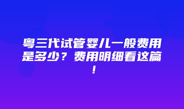 粤三代试管婴儿一般费用是多少？费用明细看这篇！