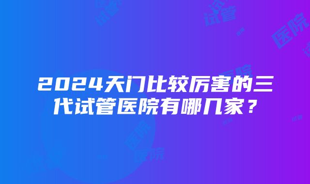 2024天门比较厉害的三代试管医院有哪几家？