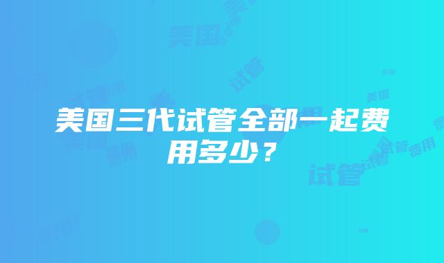 美国三代试管全部一起费用多少？