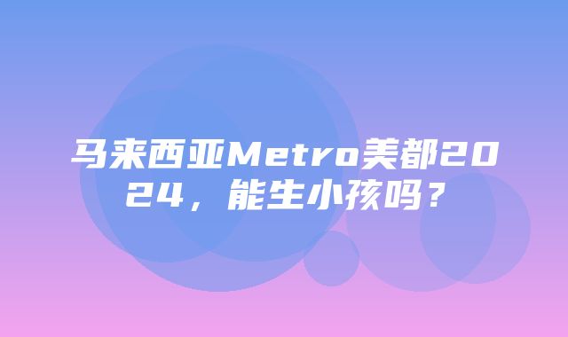 马来西亚Metro美都2024，能生小孩吗？