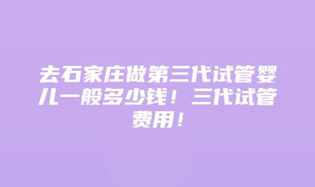 去石家庄做第三代试管婴儿一般多少钱！三代试管费用！