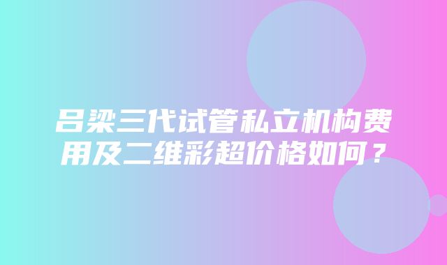 吕梁三代试管私立机构费用及二维彩超价格如何？