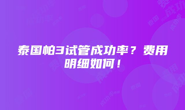 泰国帕3试管成功率？费用明细如何！