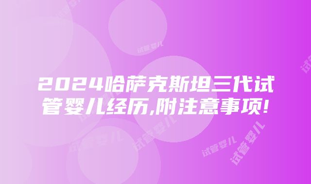 2024哈萨克斯坦三代试管婴儿经历,附注意事项!