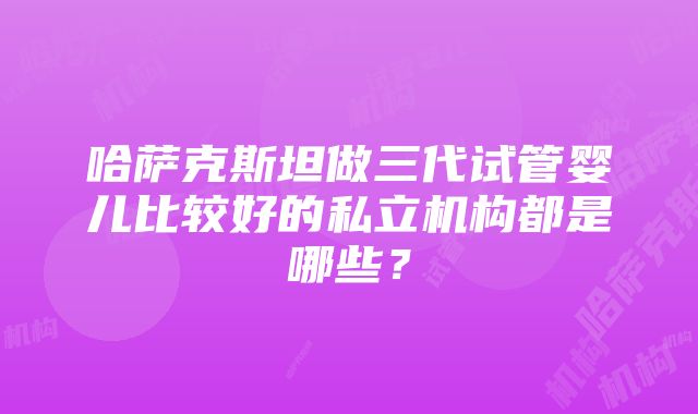 哈萨克斯坦做三代试管婴儿比较好的私立机构都是哪些？