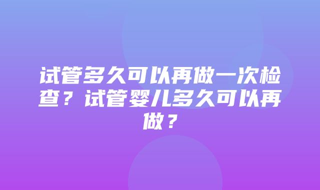 试管多久可以再做一次检查？试管婴儿多久可以再做？