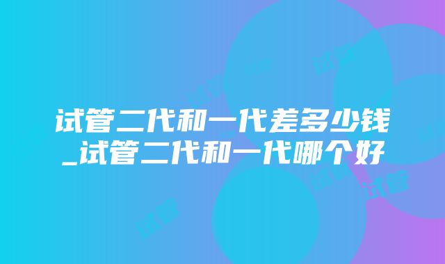 试管二代和一代差多少钱_试管二代和一代哪个好