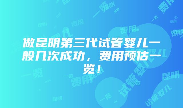 做昆明第三代试管婴儿一般几次成功，费用预估一览！