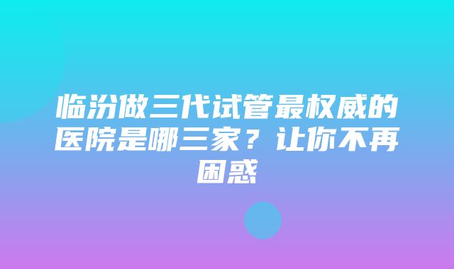 临汾做三代试管最权威的医院是哪三家？让你不再困惑