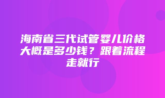 海南省三代试管婴儿价格大概是多少钱？跟着流程走就行