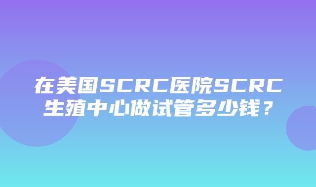 在美国SCRC医院SCRC生殖中心做试管多少钱？