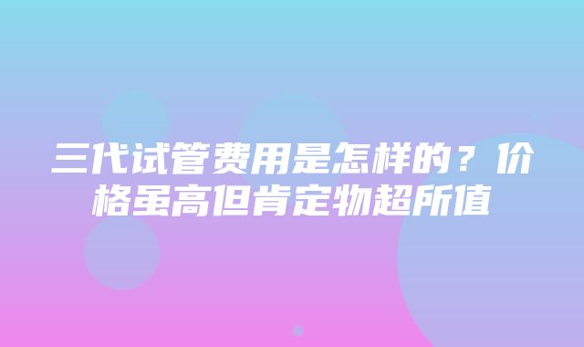 三代试管费用是怎样的？价格虽高但肯定物超所值