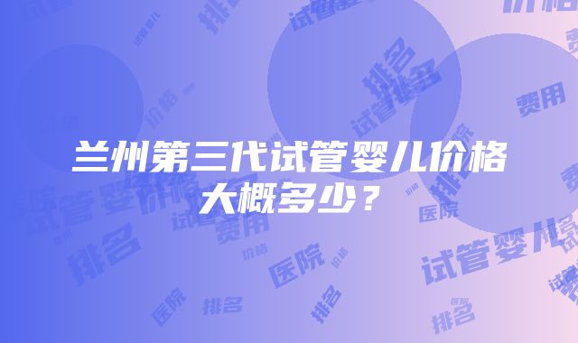 兰州第三代试管婴儿价格大概多少？