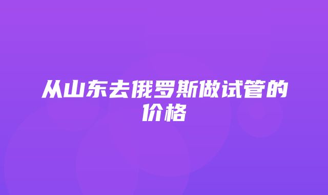 从山东去俄罗斯做试管的价格