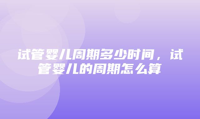 试管婴儿周期多少时间，试管婴儿的周期怎么算