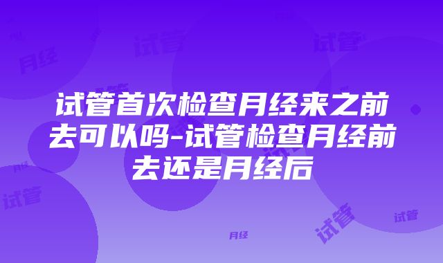 试管首次检查月经来之前去可以吗-试管检查月经前去还是月经后