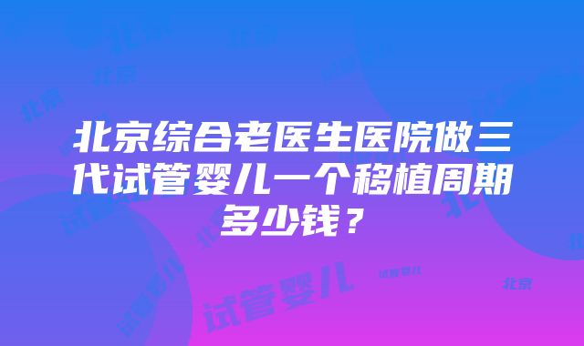 北京综合老医生医院做三代试管婴儿一个移植周期多少钱？