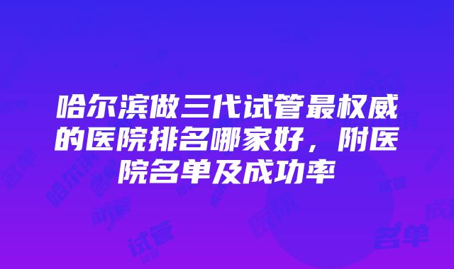 哈尔滨做三代试管最权威的医院排名哪家好，附医院名单及成功率