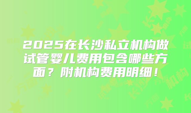 2025在长沙私立机构做试管婴儿费用包含哪些方面？附机构费用明细！