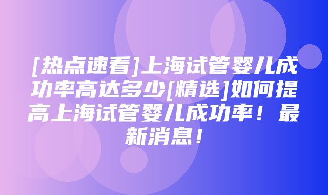 [热点速看]上海试管婴儿成功率高达多少[精选]如何提高上海试管婴儿成功率！最新消息！