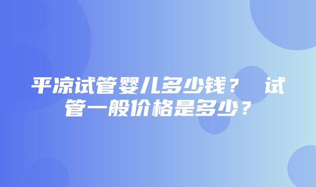 平凉试管婴儿多少钱？ 试管一般价格是多少？