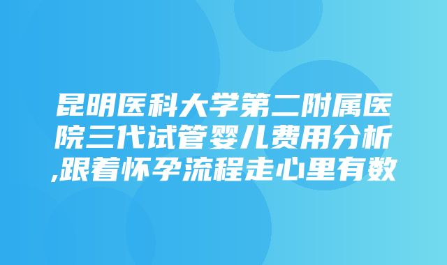 昆明医科大学第二附属医院三代试管婴儿费用分析,跟着怀孕流程走心里有数