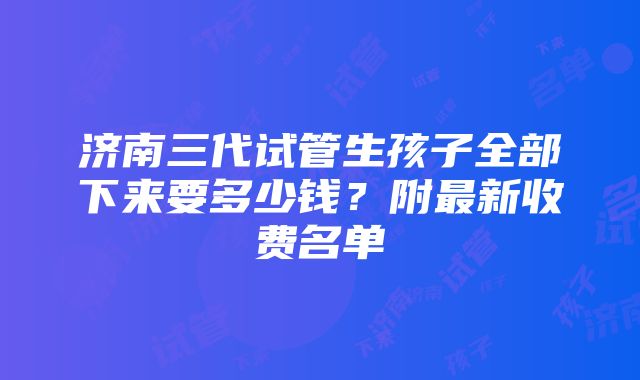 济南三代试管生孩子全部下来要多少钱？附最新收费名单