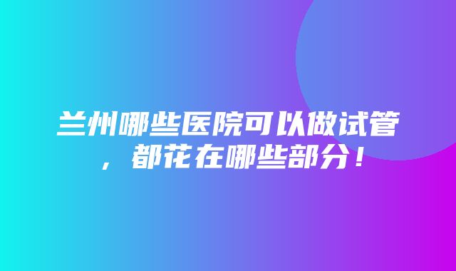 兰州哪些医院可以做试管，都花在哪些部分！