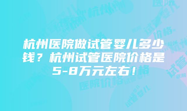 杭州医院做试管婴儿多少钱？杭州试管医院价格是5-8万元左右！