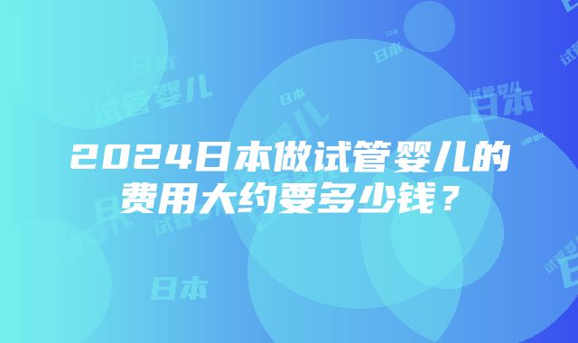 2024日本做试管婴儿的费用大约要多少钱？