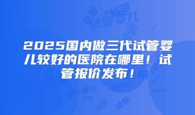 2025国内做三代试管婴儿较好的医院在哪里！试管报价发布！