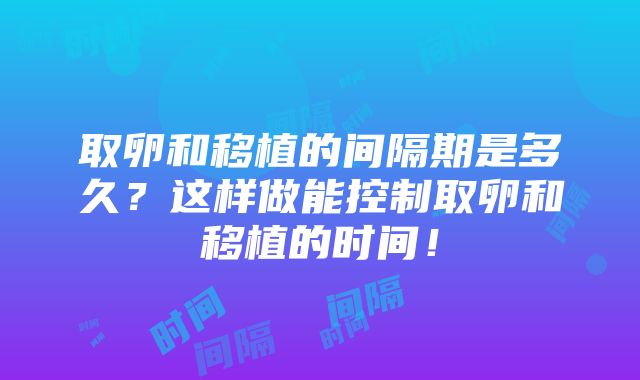 取卵和移植的间隔期是多久？这样做能控制取卵和移植的时间！