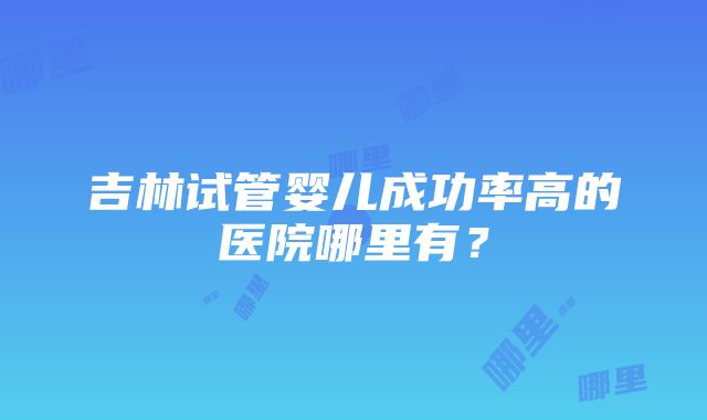 吉林试管婴儿成功率高的医院哪里有？