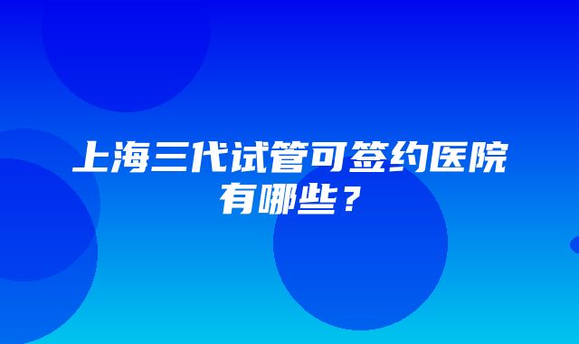 上海三代试管可签约医院有哪些？