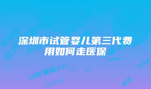 深圳市试管婴儿第三代费用如何走医保