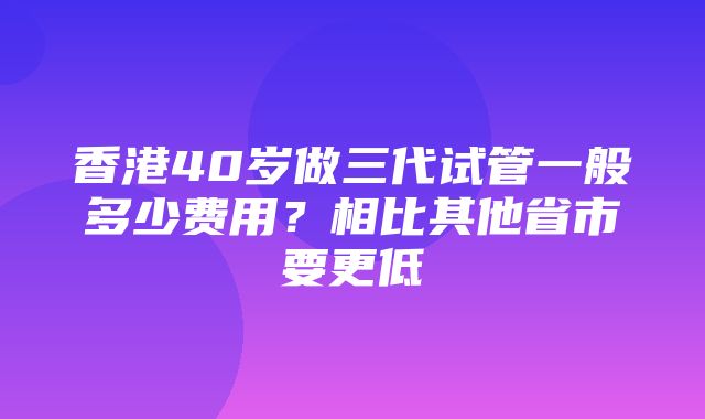 香港40岁做三代试管一般多少费用？相比其他省市要更低