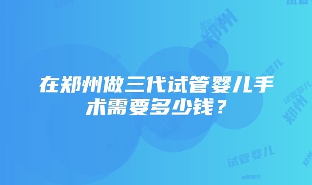 在郑州做三代试管婴儿手术需要多少钱？