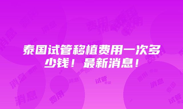 泰国试管移植费用一次多少钱！最新消息！