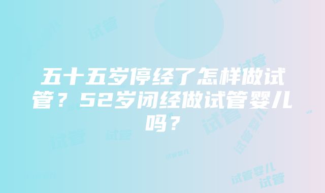 五十五岁停经了怎样做试管？52岁闭经做试管婴儿吗？