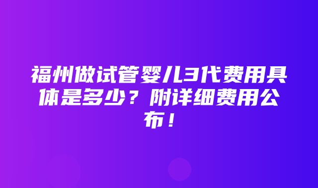 福州做试管婴儿3代费用具体是多少？附详细费用公布！